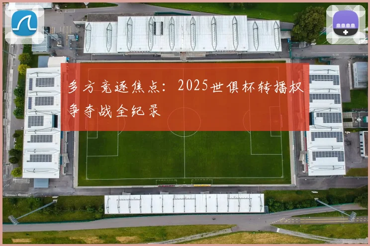 多方竞逐焦点：2025世俱杯转播权争夺战全纪录