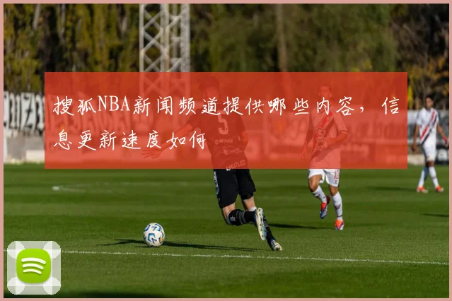 搜狐NBA新闻频道提供哪些内容，信息更新速度如何