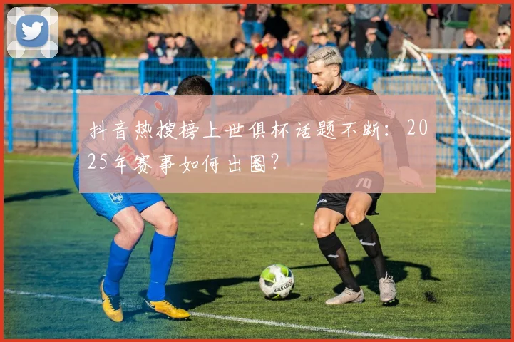 抖音热搜榜上世俱杯话题不断：2025年赛事如何出圈？